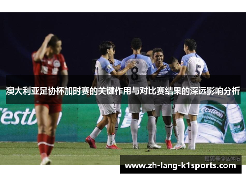 澳大利亚足协杯加时赛的关键作用与对比赛结果的深远影响分析 澳大利亚足协杯加时赛的关键作用与对比赛结果的深远影响分析