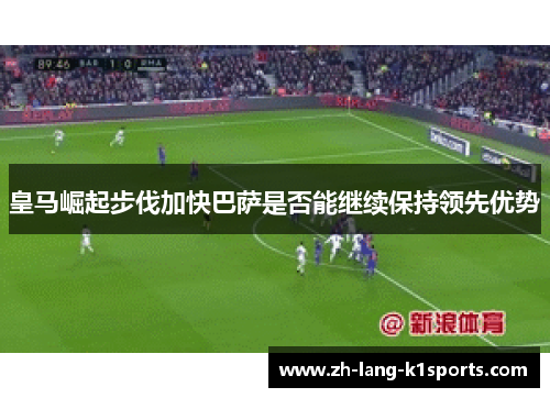 皇马崛起步伐加快巴萨是否能继续保持领先优势