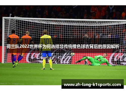 荷兰队2022世界杯为何选择非传统橙色球衣背后的原因解析