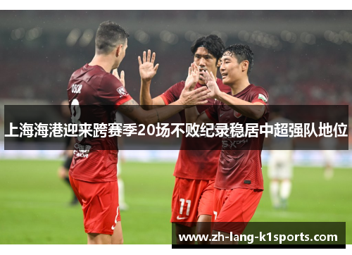 上海海港迎来跨赛季20场不败纪录稳居中超强队地位