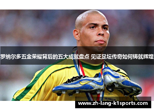 罗纳尔多五金荣耀背后的五大成就盘点 见证足坛传奇如何铸就辉煌