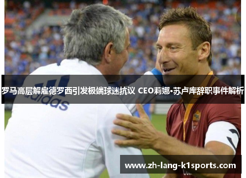 罗马高层解雇德罗西引发极端球迷抗议 CEO莉娜·苏卢库辞职事件解析