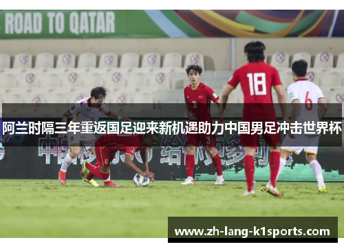 阿兰时隔三年重返国足迎来新机遇助力中国男足冲击世界杯 阿兰时隔三年重返国足迎来新机遇助力中国男足冲击世界杯