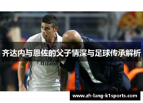 齐达内与恩佐的父子情深与足球传承解析